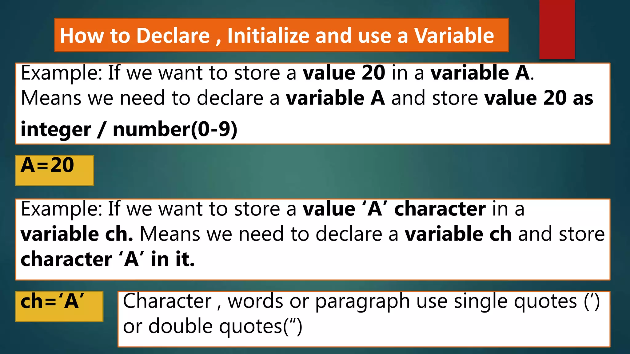 How to Declare , Initialize and use a Variable
Example: If we want to store a value 20 in a variable A.
Means we need to declare a variable A and store value 20 as
integer / number(0-9)
A=20
Example: If we want to store a value ‘A’ character in a
variable ch. Means we need to declare a variable ch and store
character ‘A’ in it.
ch=‘A’ Character , words or paragraph use single quotes (‘)
or double quotes(“)
 