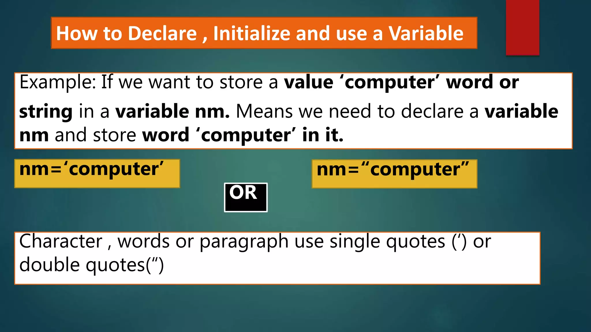 How to Declare , Initialize and use a Variable
Example: If we want to store a value ‘computer’ word or
string in a variable nm. Means we need to declare a variable
nm and store word ‘computer’ in it.
nm=‘computer’
Character , words or paragraph use single quotes (‘) or
double quotes(“)
nm=“computer”
OR
 