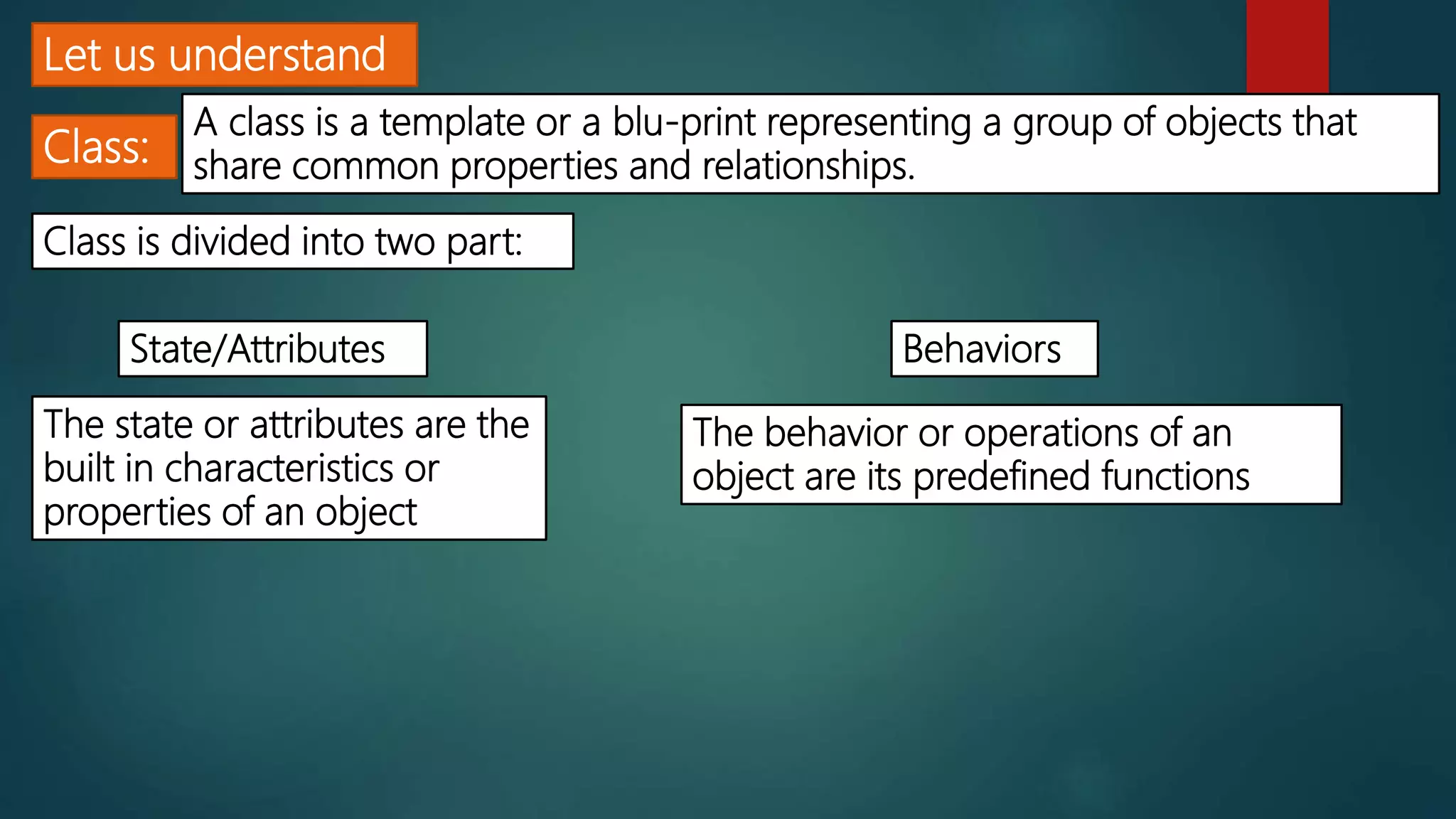 Let us understand
Class:
A class is a template or a blu-print representing a group of objects that
share common properties and relationships.
Class is divided into two part:
State/Attributes Behaviors
The state or attributes are the
built in characteristics or
properties of an object
The behavior or operations of an
object are its predefined functions
 