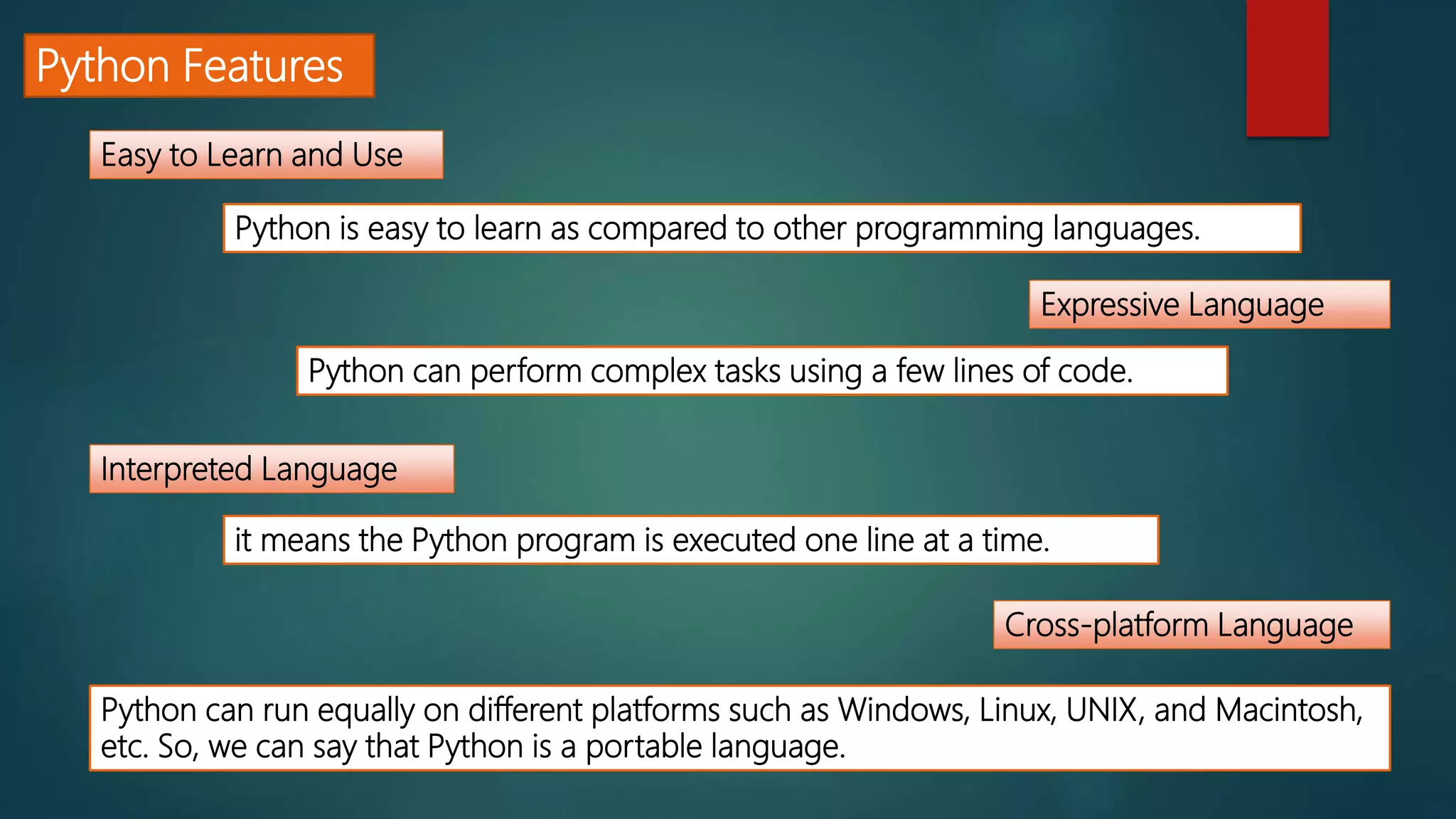 Python Features
Easy to Learn and Use
Expressive Language
Interpreted Language
Cross-platform Language
Python is easy to learn as compared to other programming languages.
Python can perform complex tasks using a few lines of code.
it means the Python program is executed one line at a time.
Python can run equally on different platforms such as Windows, Linux, UNIX, and Macintosh,
etc. So, we can say that Python is a portable language.
 