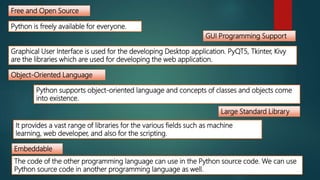 Free and Open Source
Object-Oriented Language
Large Standard Library
GUI Programming Support
Embeddable
Python is freely available for everyone.
Python supports object-oriented language and concepts of classes and objects come
into existence.
It provides a vast range of libraries for the various fields such as machine
learning, web developer, and also for the scripting.
The code of the other programming language can use in the Python source code. We can use
Python source code in another programming language as well.
Graphical User Interface is used for the developing Desktop application. PyQT5, Tkinter, Kivy
are the libraries which are used for developing the web application.
 
