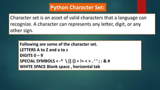 Python Character Set:
Character set is an asset of valid characters that a language can
recognize. A character can represents any letter, digit, or any
other sign.
Following are some of the character set.
LETTERS A to Z and a to z
DIGITS 0 – 9
SPECIAL SYMBOLS + -*  [] {} = != < > . ‘ ‘ ; : & #
WHITE SPACE Blank space , horizontal tab
 