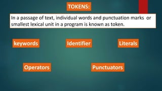 TOKENS:
In a passage of text, individual words and punctuation marks or
smallest lexical unit in a program is known as token.
keywords Identifier Literals
PunctuatorsOperators
 