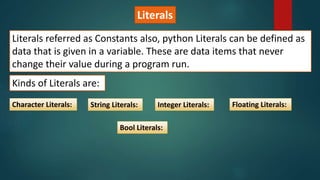 Literals
Literals referred as Constants also, python Literals can be defined as
data that is given in a variable. These are data items that never
change their value during a program run.
Kinds of Literals are:
Character Literals: String Literals: Integer Literals: Floating Literals:
Bool Literals:
 