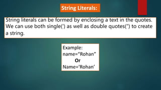 String literals can be formed by enclosing a text in the quotes.
We can use both single(‘) as well as double quotes(“) to create
a string.
Example:
name=“Rohan”
Or
Name=‘Rohan’
String Literals:
 