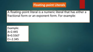 Floating-point Literals
A floating-point literal is a numeric literal that has either a
fractional form or an exponent form. For example:
Example:
A=2.445
B=0.5567
C=-2.345
 