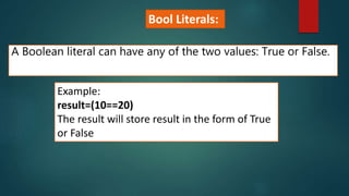 A Boolean literal can have any of the two values: True or False.
Example:
result=(10==20)
The result will store result in the form of True
or False
Bool Literals:
 
