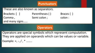 Punctuators
These are also known as separators.
Brackets: [ ] Parentheses ( ) Braces { }
Comma , Semi colon ; colon :
and many signs……
Operators
Operators are special symbols which represent computation.
They are applied on operands which can be values or variable.
Example: +, -, / , * ……..
 