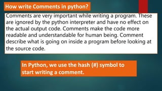 How write Comments in python?
Comments are very important while writing a program. These
are ignored by the python interpreter and have no effect on
the actual output code. Comments make the code more
readable and understandable for human being. Comment
describe what is going on inside a program before looking at
the source code.
In Python, we use the hash (#) symbol to
start writing a comment.
 