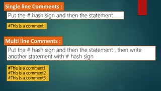 #This is a comment
Single line Comments :
Put the # hash sign and then the statement
#This is a comment1
#This is a comment2
#This is a comment3
Multi line Comments :
Put the # hash sign and then the statement , then write
another statement with # hash sign
 