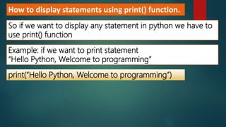 How to display statements using print() function.
So if we want to display any statement in python we have to
use print() function
Example: if we want to print statement
“Hello Python, Welcome to programming”
print(“Hello Python, Welcome to programming”)
 