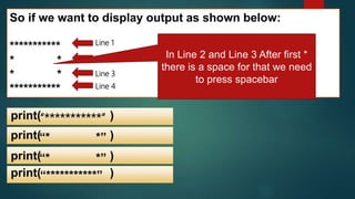 So if we want to display output as shown below:
***********
* *
* *
***********
Line 1
Line 2
Line 3
Line 4
“***********”print( )
print( )“* *”
print( )“* *”
print( )“***********”
In Line 2 and Line 3 After first *
there is a space for that we need
to press spacebar
 