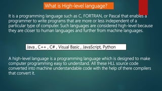 What is High-level language?
A high-level language is a programming language which is designed to make
computer programming easy to understand. All these HLL source code
converted into machine understandable code with the help of there compilers
that convert it.
It is a programming language such as C, FORTRAN, or Pascal that enables a
programmer to write programs that are more or less independent of a
particular type of computer. Such languages are considered high-level because
they are closer to human languages and further from machine languages.
Java , C++ , C# , Visual Basic , JavaScript, Python
 