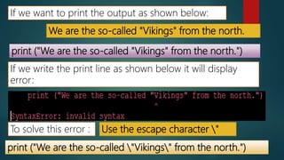 We are the so-called "Vikings" from the north.
If we want to print the output as shown below:
print ("We are the so-called "Vikings" from the north.")
If we write the print line as shown below it will display
error:
To solve this error : Use the escape character "
print ("We are the so-called "Vikings" from the north.")
 