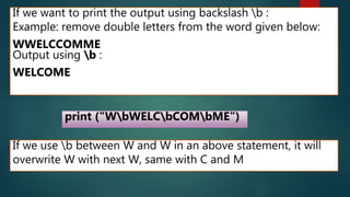 If we want to print the output using backslash b :
Example: remove double letters from the word given below:
WWELCCOMME
Output using b :
WELCOME
print ("WbWELCbCOMbME")
If we use b between W and W in an above statement, it will
overwrite W with next W, same with C and M
 