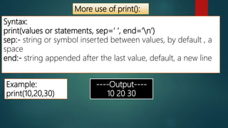 More use of print():
Syntax:
print(values or statements, sep=‘ ‘, end=‘n’)
sep:- string or symbol inserted between values, by default , a
space
end:- string appended after the last value, default, a new line
Example:
print(10,20,30)
----Output----
10 20 30
 