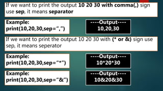 If we want to print the output 10 20 30 with comma(,) sign
use sep, it means separator
Example:
print(10,20,30,sep=“,”)
----Output----
10,20,30
If we want to print the output 10 20 30 with (* or &) sign use
sep, it means seperator
Example:
print(10,20,30,sep=“*”)
----Output----
10*20*30
Example:
print(10,20,30,sep=“&”)
----Output----
10&20&30
 