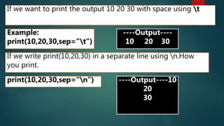 If we want to print the output 10 20 30 with space using t
Example:
print(10,20,30,sep=“t”)
----Output----
10 20 30
If we write print(10,20,30) in a separate line using n.How
you print.
print(10,20,30,sep=“n”) ----Output----10
20
30
 