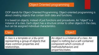 Object Oriented programming
OOP stands for Object-Oriented Programming. Object-oriented programming is
about creating objects that contain both data and functions.
It is based on objects, instead of just functions and procedures. An "object" is a
instance of a class. Each object has a structure similar to other objects in the class,
but can be assigned individual characteristics.
Class Object
A class is a template or a blu-print
representing a group of objects that
share common properties and
relationships.
An object is a instance of a class. An
object is nothing but a self-contained
component which consists of
methods/behaviors and
properties/states.
 