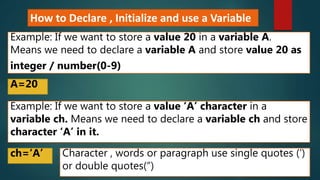 How to Declare , Initialize and use a Variable
Example: If we want to store a value 20 in a variable A.
Means we need to declare a variable A and store value 20 as
integer / number(0-9)
A=20
Example: If we want to store a value ‘A’ character in a
variable ch. Means we need to declare a variable ch and store
character ‘A’ in it.
ch=‘A’ Character , words or paragraph use single quotes (‘)
or double quotes(“)
 