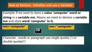 How to Declare , Initialize and use a Variable
Example: If we want to store a value ‘computer’ word or
string in a variable nm. Means we need to declare a variable
nm and store word ‘computer’ in it.
nm=‘computer’
Character , words or paragraph use single quotes (‘) or
double quotes(“)
nm=“computer”
OR
 