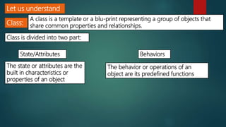 Let us understand
Class:
A class is a template or a blu-print representing a group of objects that
share common properties and relationships.
Class is divided into two part:
State/Attributes Behaviors
The state or attributes are the
built in characteristics or
properties of an object
The behavior or operations of an
object are its predefined functions
 