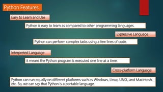 Python Features
Easy to Learn and Use
Expressive Language
Interpreted Language
Cross-platform Language
Python is easy to learn as compared to other programming languages.
Python can perform complex tasks using a few lines of code.
it means the Python program is executed one line at a time.
Python can run equally on different platforms such as Windows, Linux, UNIX, and Macintosh,
etc. So, we can say that Python is a portable language.
 