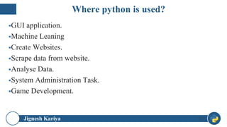 Jignesh Kariya
▪GUI application.
▪Machine Leaning
▪Create Websites.
▪Scrape data from website.
▪Analyse Data.
▪System Administration Task.
▪Game Development.
11
Where python is used?
 