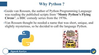 Jignesh Kariya
▪Guido van Rossum, the author of Python Programming Language
was reading the published scripts from “Monty Python’s Flying
Circus”, a BBC comedy series from the 1970s.
▪Van Rossum thought he needed a name that was short, unique, and
slightly mysterious, so he decided to call the language Python.
13
Why Python ?
 