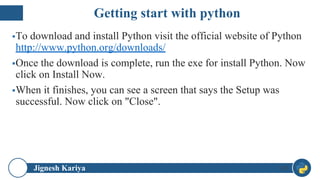 Jignesh Kariya
▪To download and install Python visit the official website of Python
http://www.python.org/downloads/
▪Once the download is complete, run the exe for install Python. Now
click on Install Now.
▪When it finishes, you can see a screen that says the Setup was
successful. Now click on "Close".
19
Getting start with python
 