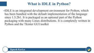 Jignesh Kariya
▪IDLE is an integrated development environment for Python, which
has been bundled with the default implementation of the language
since 1.5.2b1. It is packaged as an optional part of the Python
packaging with many Linux distributions. It is completely written in
Python and the Tkinter GUI toolkit
32
What is IDLE in Python?
 