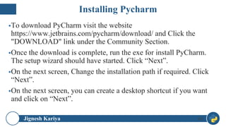 Jignesh Kariya
▪To download PyCharm visit the website
https://www.jetbrains.com/pycharm/download/ and Click the
"DOWNLOAD" link under the Community Section.
▪Once the download is complete, run the exe for install PyCharm.
The setup wizard should have started. Click “Next”.
▪On the next screen, Change the installation path if required. Click
“Next”.
▪On the next screen, you can create a desktop shortcut if you want
and click on “Next”.
48
Installing Pycharm
 