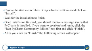 Jignesh Kariya
▪Choose the start menu folder. Keep selected JetBrains and click on
“Install”.
▪Wait for the installation to finish.
▪Once installation finished, you should receive a message screen that
PyCharm is installed. If you want to go ahead and run it, click the
“Run PyCharm Community Edition” box first and click “Finish”.
▪After you click on "Finish," the Following screen will appear.
49
 