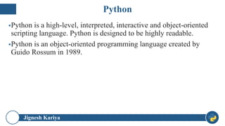 Python
Jignesh Kariya
▪Python is a high-level, interpreted, interactive and object-oriented
scripting language. Python is designed to be highly readable.
▪Python is an object-oriented programming language created by
Guido Rossum in 1989.
7
 