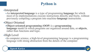 Jignesh Kariya
▪Interpreted
▪An interpreted language is a type of programming language for which
most of its implementations execute instructions directly and freely, without
previously compiling a program into machine-language instructions.
▪Object Oriented
▪Object-oriented programming (OOP) is a programming
language model in which programs are organized around data, or objects,
rather than functions and logic.
▪High Level
▪In computer science, a high-level programming language is a programming
language with strong abstraction from the details of the computer
8
Python is
 