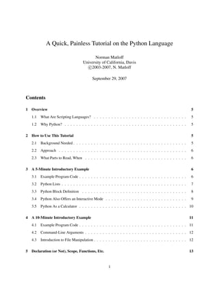 A Quick, Painless Tutorial on the Python Language

                                             Norman Matloff
                                      University of California, Davis
                                         c 2003-2007, N. Matloff

                                            September 29, 2007



Contents

1   Overview                                                                                                   5
    1.1   What Are Scripting Languages? . . . . . . . . . . . . . . . . . . . . . . . . . . . . . . . .        5
    1.2   Why Python? . . . . . . . . . . . . . . . . . . . . . . . . . . . . . . . . . . . . . . . . . .      5

2   How to Use This Tutorial                                                                                    5
    2.1   Background Needed . . . . . . . . . . . . . . . . . . . . . . . . . . . . . . . . . . . . . . .      5
    2.2   Approach . . . . . . . . . . . . . . . . . . . . . . . . . . . . . . . . . . . . . . . . . . . .     6
    2.3   What Parts to Read, When . . . . . . . . . . . . . . . . . . . . . . . . . . . . . . . . . . .       6

3   A 5-Minute Introductory Example                                                                             6
    3.1   Example Program Code . . . . . . . . . . . . . . . . . . . . . . . . . . . . . . . . . . . . .       6
    3.2   Python Lists . . . . . . . . . . . . . . . . . . . . . . . . . . . . . . . . . . . . . . . . . . .   7
    3.3   Python Block Deﬁnition . . . . . . . . . . . . . . . . . . . . . . . . . . . . . . . . . . . .       8
    3.4   Python Also Offers an Interactive Mode . . . . . . . . . . . . . . . . . . . . . . . . . . . .       9
    3.5   Python As a Calculator . . . . . . . . . . . . . . . . . . . . . . . . . . . . . . . . . . . . . 10

4   A 10-Minute Introductory Example                                                                           11
    4.1   Example Program Code . . . . . . . . . . . . . . . . . . . . . . . . . . . . . . . . . . . . . 11
    4.2   Command-Line Arguments . . . . . . . . . . . . . . . . . . . . . . . . . . . . . . . . . . . 12
    4.3   Introduction to File Manipulation . . . . . . . . . . . . . . . . . . . . . . . . . . . . . . . . 12

5   Declaration (or Not), Scope, Functions, Etc.                                                               13



                                                       1