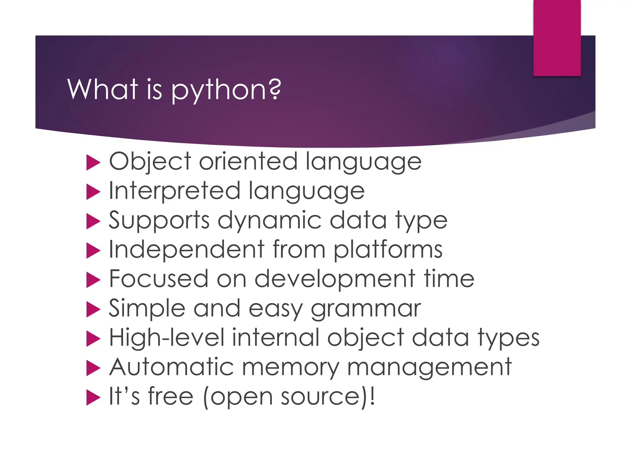 What is python?
 Object oriented language
 Interpreted language
 Supports dynamic data type
 Independent from platforms
 Focused on development time
 Simple and easy grammar
 High-level internal object data types
 Automatic memory management
 It’s free (open source)!
 