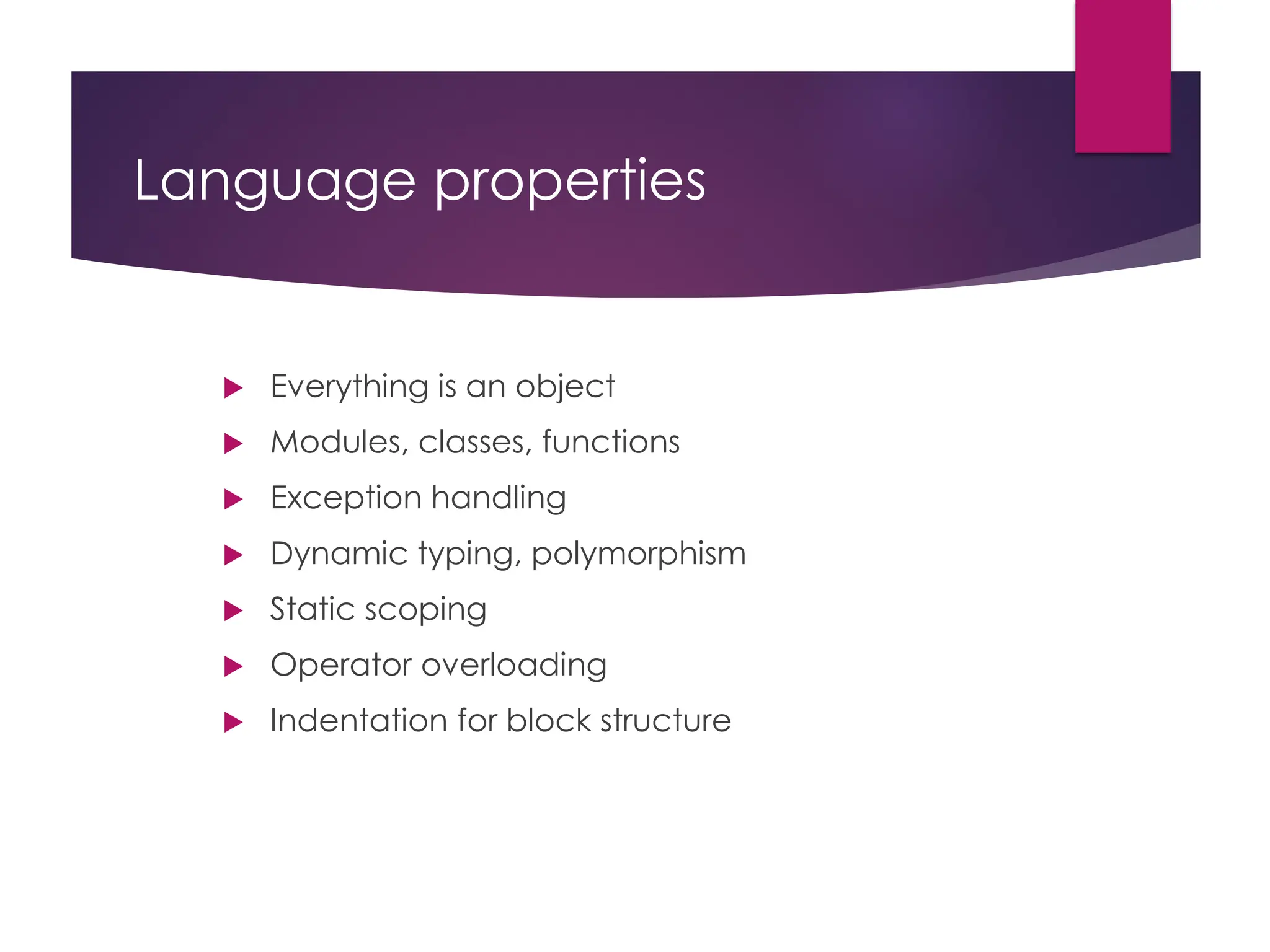 Language properties
 Everything is an object
 Modules, classes, functions
 Exception handling
 Dynamic typing, polymorphism
 Static scoping
 Operator overloading
 Indentation for block structure
 