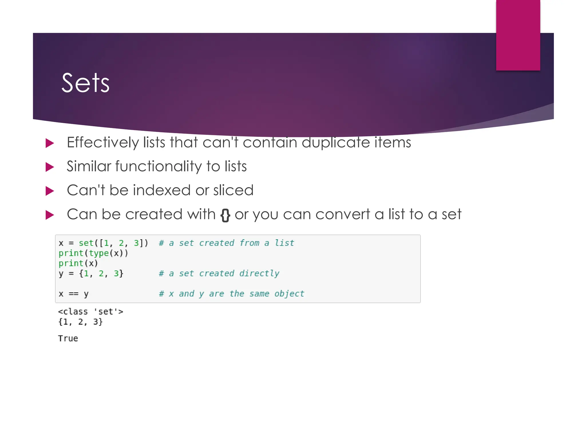 Sets
 Effectively lists that can't contain duplicate items
 Similar functionality to lists
 Can't be indexed or sliced
 Can be created with {} or you can convert a list to a set
 