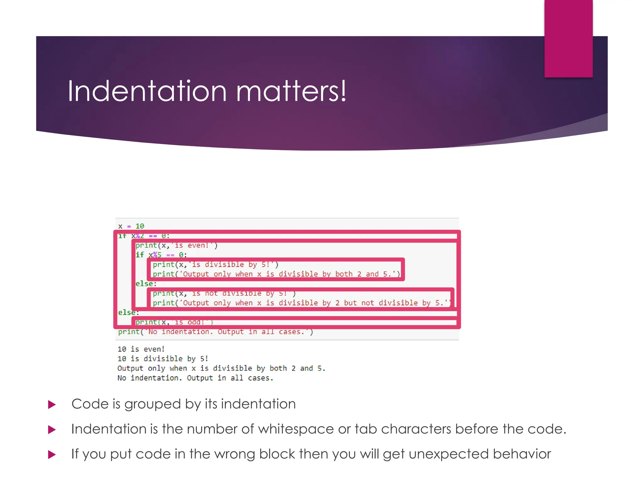 Indentation matters!
 Code is grouped by its indentation
 Indentation is the number of whitespace or tab characters before the code.
 If you put code in the wrong block then you will get unexpected behavior
 