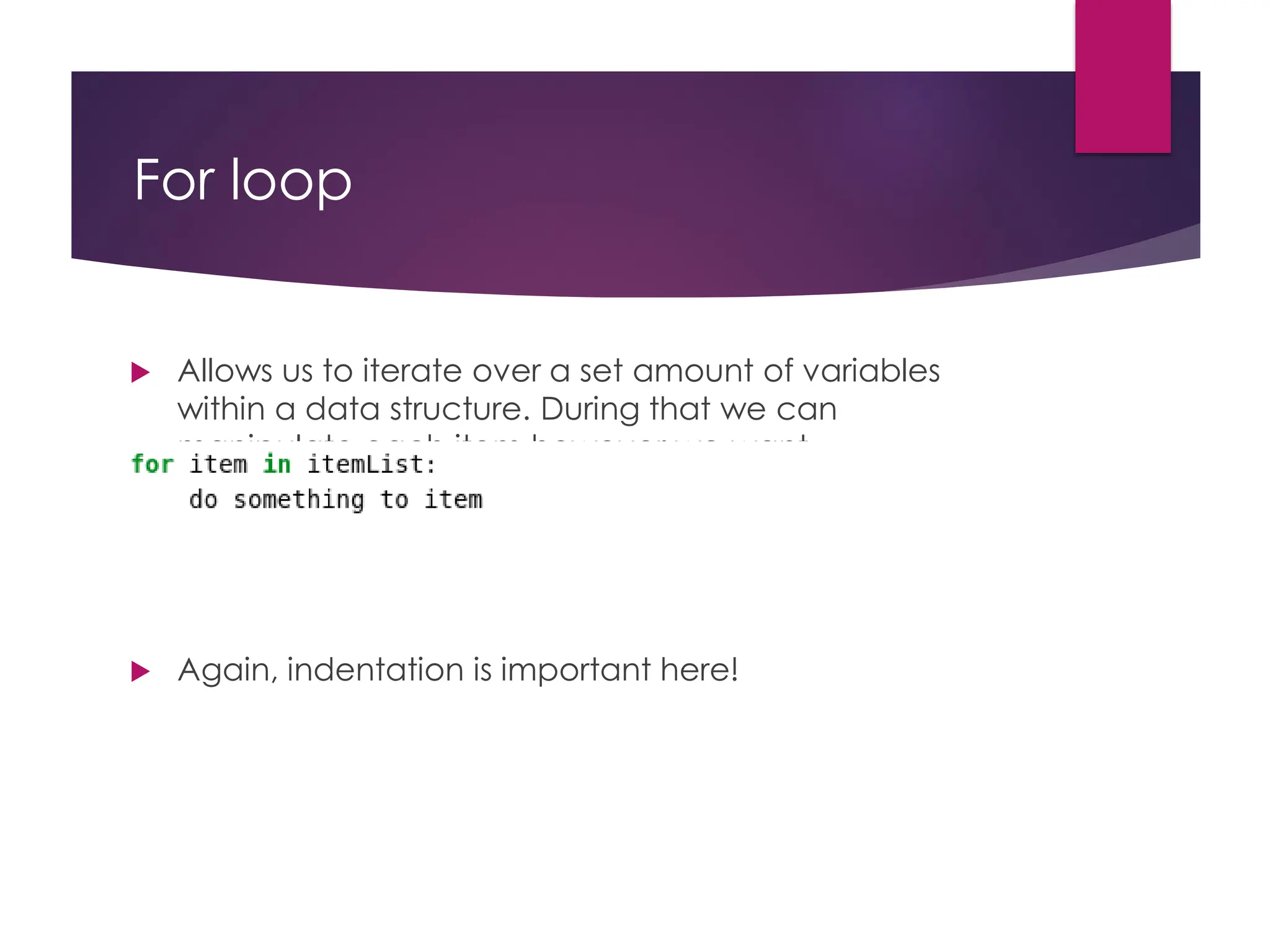 For loop
 Allows us to iterate over a set amount of variables
within a data structure. During that we can
manipulate each item however we want
 Again, indentation is important here!
 