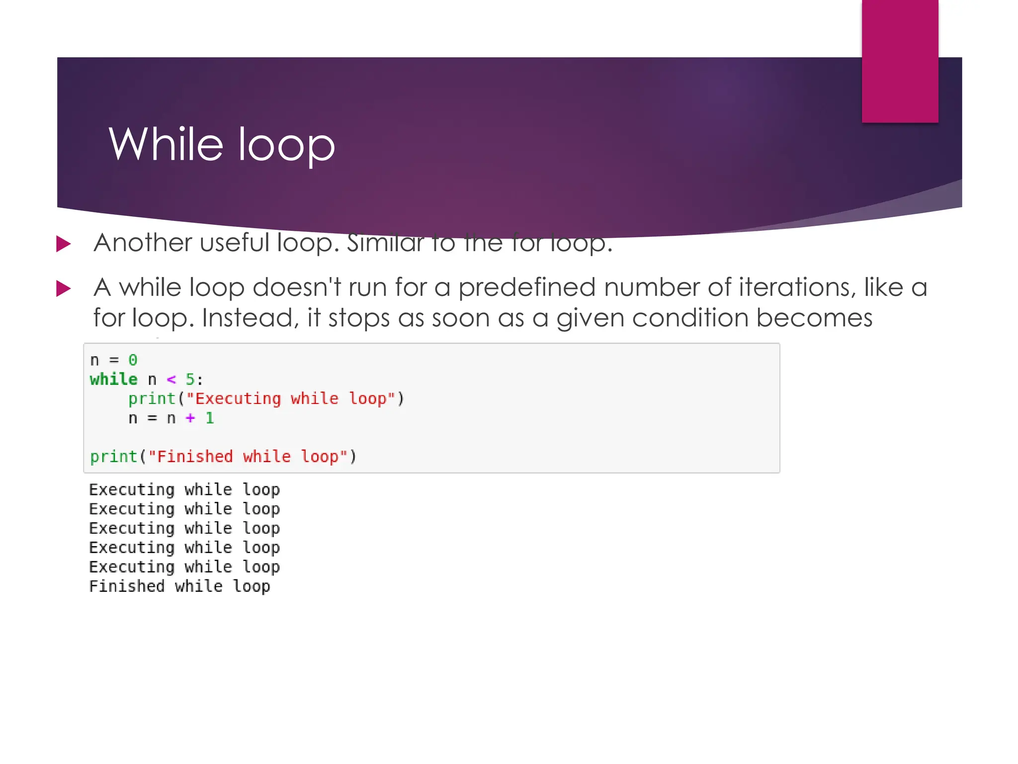 While loop
 Another useful loop. Similar to the for loop.
 A while loop doesn't run for a predefined number of iterations, like a
for loop. Instead, it stops as soon as a given condition becomes
true/false.
 