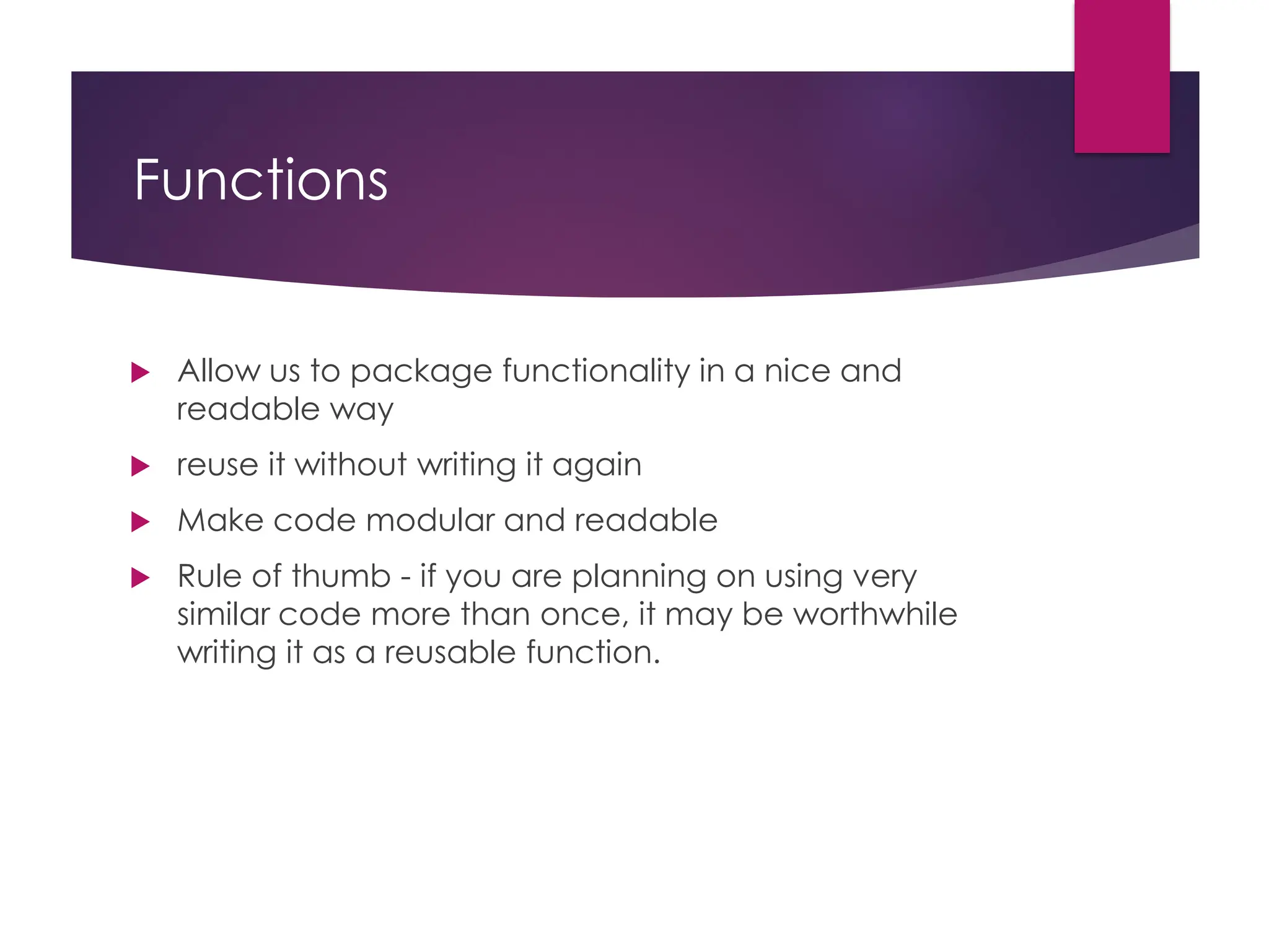 Functions
 Allow us to package functionality in a nice and
readable way
 reuse it without writing it again
 Make code modular and readable
 Rule of thumb - if you are planning on using very
similar code more than once, it may be worthwhile
writing it as a reusable function.
 