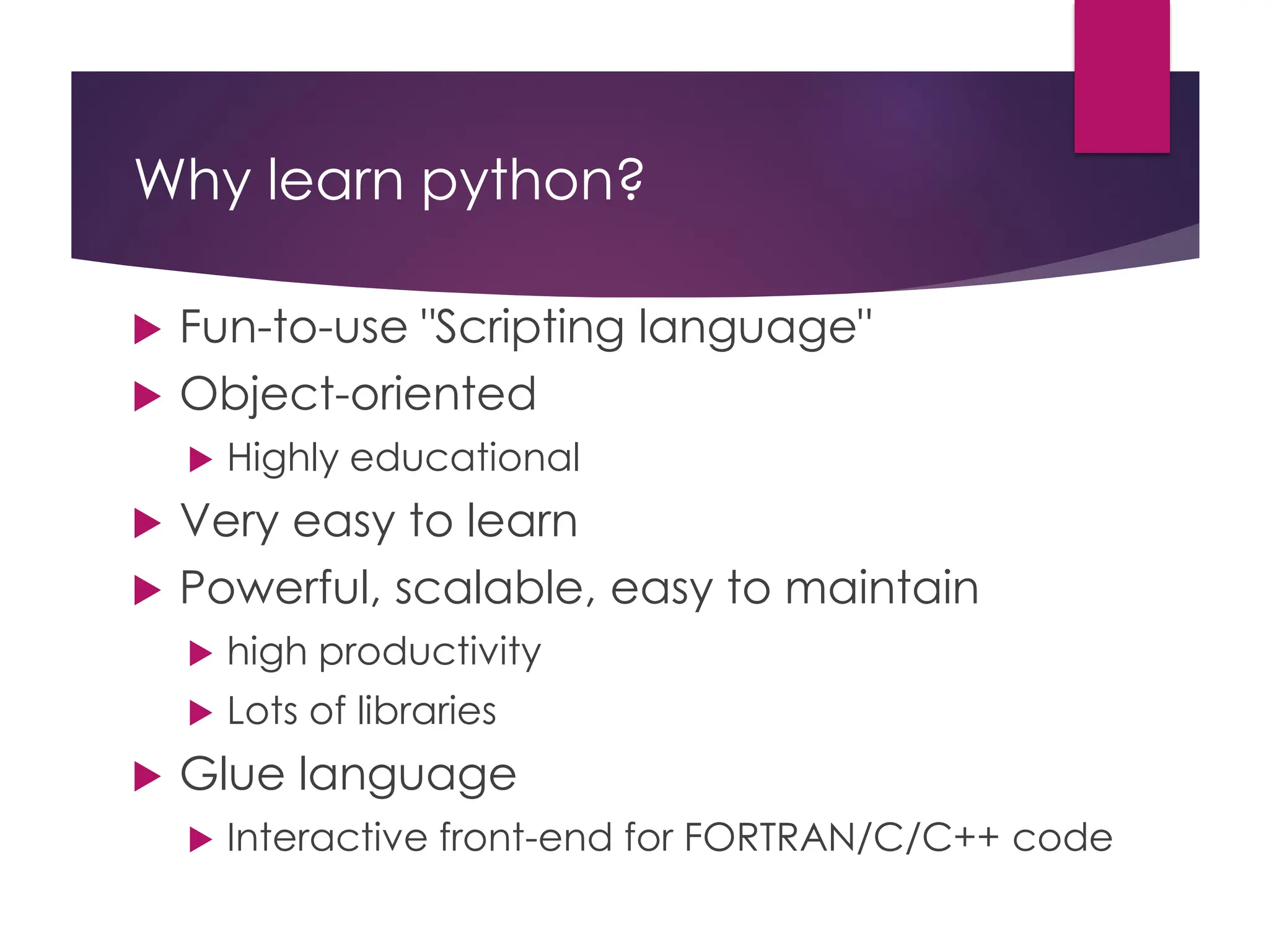 Why learn python?
 Fun-to-use "Scripting language"
 Object-oriented
 Highly educational
 Very easy to learn
 Powerful, scalable, easy to maintain
 high productivity
 Lots of libraries
 Glue language
 Interactive front-end for FORTRAN/C/C++ code
 