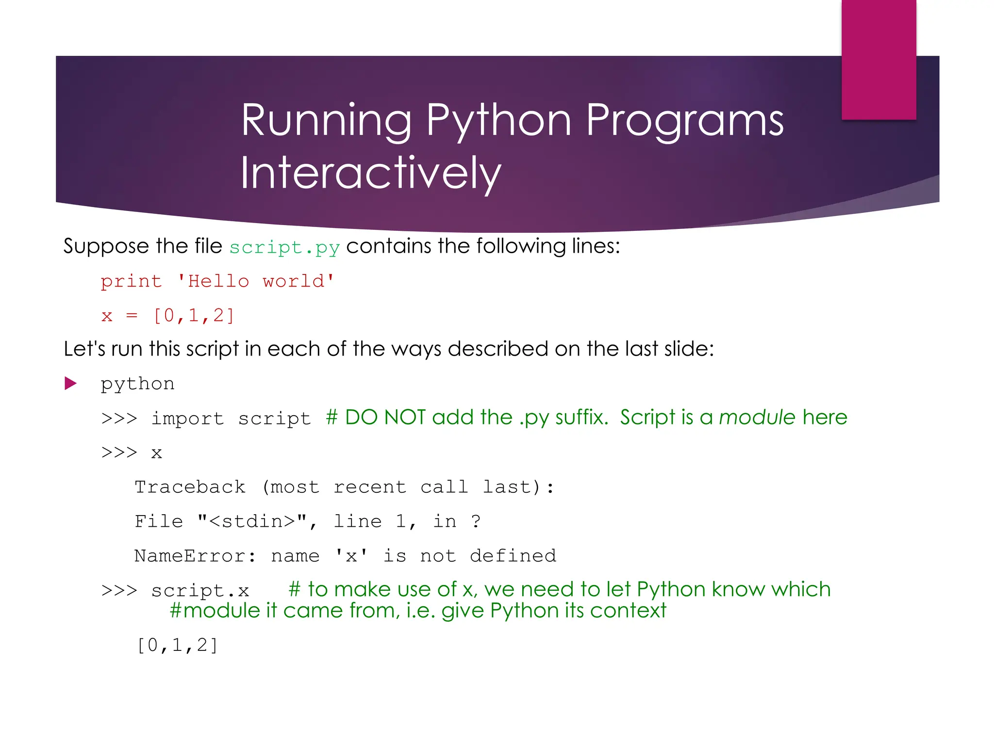 Running Python Programs
Interactively
Suppose the file script.py contains the following lines:
print 'Hello world'
x = [0,1,2]
Let's run this script in each of the ways described on the last slide:
 python
>>> import script # DO NOT add the .py suffix. Script is a module here
>>> x
Traceback (most recent call last):
File "<stdin>", line 1, in ?
NameError: name 'x' is not defined
>>> script.x # to make use of x, we need to let Python know which
#module it came from, i.e. give Python its context
[0,1,2]
 