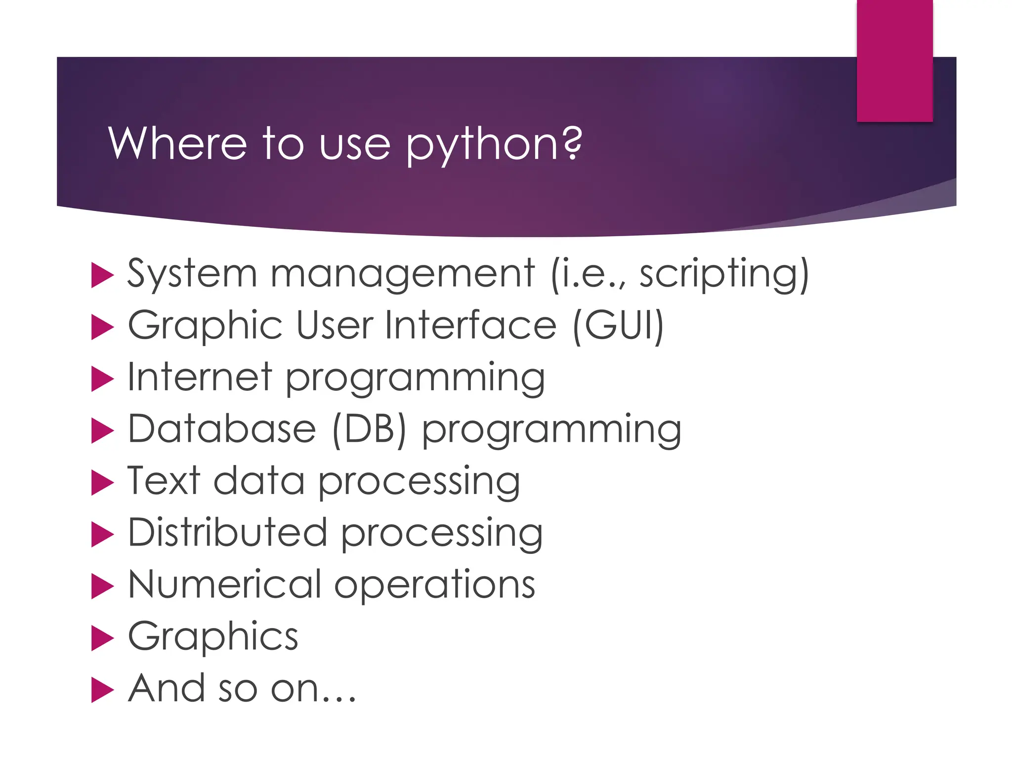 Where to use python?
 System management (i.e., scripting)
 Graphic User Interface (GUI)
 Internet programming
 Database (DB) programming
 Text data processing
 Distributed processing
 Numerical operations
 Graphics
 And so on…
 