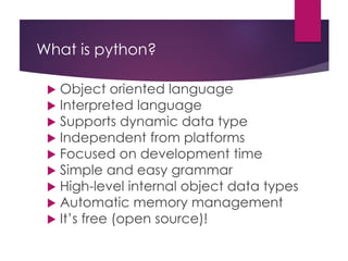 What is python?
 Object oriented language
 Interpreted language
 Supports dynamic data type
 Independent from platforms
 Focused on development time
 Simple and easy grammar
 High-level internal object data types
 Automatic memory management
 It’s free (open source)!
 
