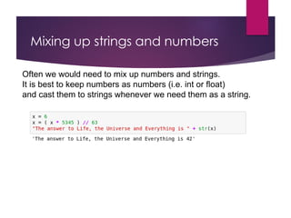 Mixing up strings and numbers
Often we would need to mix up numbers and strings.
It is best to keep numbers as numbers (i.e. int or float)
and cast them to strings whenever we need them as a string.
 