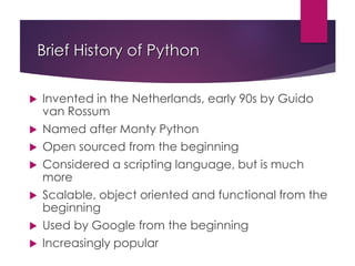 Brief History of Python
 Invented in the Netherlands, early 90s by Guido
van Rossum
 Named after Monty Python
 Open sourced from the beginning
 Considered a scripting language, but is much
more
 Scalable, object oriented and functional from the
beginning
 Used by Google from the beginning
 Increasingly popular
 