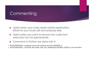 Commenting
 Useful when your code needs further explanation.
Either for your future self and anybody else.
 Useful when you want to remove the code from
execution but not permanently
 Comments in Python are done with #
 
